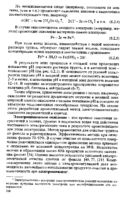 Электрохимическое окисление - это процесс окисления загрязнений в почвах, грунтах и подземных водах под действием постоянного электрического тока в результате происходящего при этом электролиза. Метод применяется для очистки грунтов от фенола и радионуклидов. Эффективность метода при окислении фенола 70-92%. В случае очистки от повышенного содержания радионуклидов однократное применение метода приводит к снижению их исходной концентрации на 98%. Недостаток метода в образовании около 40% продуктов неполного окисления фенола [34]. Однако имеются результаты успешной электрохимической очистки грунтов от фенола [48,77, 121]. Комп-лексирование этого метода с электрокоагуляцией дает возможность дальнейшего использования продуктов очистки в промышленности при электрокатализе1.