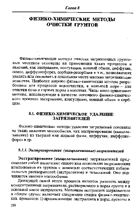 Физико-химические методы очистки загрязненных грунтовых массивов основаны на применении таких процессов и явлений, как экстракция, коагуляция, ионный обмен, диффузия, осмос, диффузиофорез, сорбция-десорбция и т.п., позволяющих удалять или связывать в локальном месте массива загрязняющие вещества. Наиболее широко физико-химические методы разработаны для процессов водоочистки, в меньшей мере - для очистки почв и горных пород в массивах. Чаще всего применяют методы, использующие в качестве основного физико-химического процесса экстракцию, коагуляцию, ионный обмен и сорбцию.