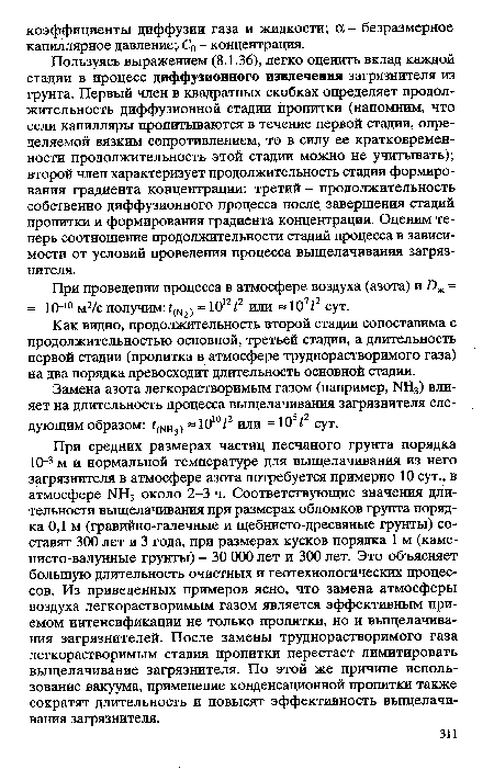 При средних размерах частиц песчаного грунта порядка 10 3 м и нормальной температуре для выщелачивания из него загрязнителя в атмосфере азота потребуется примерно 10 сут., в атмосфере 1ЧН3 около 2-3 ч. Соответствующие значения длительности выщелачивания при размерах обломков грунта порядка 0,1 м (гравийно-галечные и щебнисто-дресвяные грунты) составят 300 лет и 3 года, при размерах кусков порядка 1 м (каме-нисто-валунные грунты) - 30 000 лет и 300 лет. Это объясняет большую длительность очистных и геотехнологических процессов. Из приведенных примеров ясно, что замена атмосферы воздуха легкорастворимым газом является эффективным приемом интенсификации не только пропитки, но и выщелачивания загрязнителей. После замены труднорастворимого газа легкорастворимым стадия пропитки перестает лимитировать выщелачивание загрязнителя. По этой же причине использование вакуума, применение конденсационной пропитки также сократят длительность и повысят эффективность выщелачивания загрязнителя.