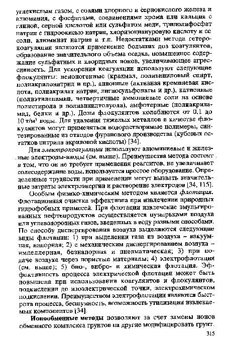 Особым физико-химическим методом является флотация. Флотационная очистка эффективна при извлечении природных гидрофобных примесей. При флотации извлечение эмульгированных нефтепродуктов осуществляется пузырьками воздуха или углеводородных газов, введенных в воду разными способами. По способу диспергирования воздуха выделяются следующие виды флотации: 1) при выделении газа из воздуха - вакуумная, напорная; 2) с механическим диспергированием воздуха — импеллерная, безнапорная и пневматическая; 3) при подаче воздуха через пористые материалы; 4) электрофлотация (см. выше); 5) био-, вибро- и химическая флотация. Эффективность процесса электрической флотации может быть повышена при использовании коагулянтов и флокулянтов, подкислении до изоэлектрической точки, электрохимическом подкислении. Преимуществом электрофлотации являются быстрота процесса, бесшумность, возможность утилизации извлекаемых компонентов [34].