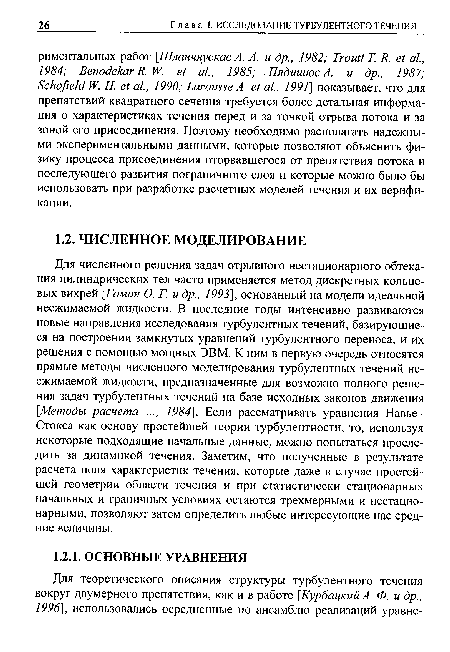 Для численного решения задач отрывного нестационарного обтекания цилиндрических тел часто применяется метод дискретных кольцевых вихрей [Гоман О. Г. и др., 1993], основанный на модели идеальной несжимаемой жидкости. В последние годы интенсивно развиваются новые направления исследования турбулентных течений, базирующиеся на построении замкнутых уравнений турбулентного переноса, и их решения с помощью мощных ЭВМ. К ним в первую очередь относятся прямые методы численного моделирования турбулентных течений несжимаемой жидкости, предназначенные для возможно полного решения задач турбулентных течений на базе исходных законов движения [Методы расчета ..., 1984]. Если рассматривать уравнения Навье-Стокса как основу простейшей теории турбулентности, то, используя некоторые подходящие начальные данные, можно попытаться проследить за динамикой течения. Заметим, что полученные в результате расчета поля характеристик течения, которые даже в случае простейшей геометрии области течения и при статистически стационарных начальных и граничных условиях остаются трехмерными и нестационарными, позволяют затем определить любые интересующие нас средние величины.