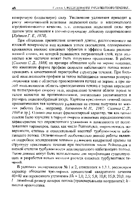 При обтекании препятствия конечной длины, расположенного на плоской поверхности под нулевым углом скольжения, одновременно проявляется влияние концевых эффектов и эффекта близко расположенной стенки, на которой развивается пограничный слой, куда полностью или частично может быть погружено препятствие. В работе [Саленко С. Д., 1988] на примере обтекания куба на экране показано, что изменение формы профиля скорости набегающего потока может приводить к качественной перестройке структуры течения. При большой наполненности профиля за телом наблюдается типичная рециркуляционная зона с областью присоединения потока на экране, а при малой наполненности область присоединения потока с экрана переходит на подветренную сторону тела, направление течения вблизи экрана за телом меняется на противоположное, значительно увеличивается в размерах подковообразный вихрь. Картины пристенных течений около призматических тел конечного удлинения на стенке получены во многих работах [см., например, Казакевич М. И., 1987; Саленко С. Д., 1988 и др.]. Однако они носят фрагментарный характер, так как целью опытов было изучение в первую очередь изменения аэродинамических характеристик тел определенного удлинения в зависимости от исследованных параметров, таких как число Рейнольдса, шероховатость поверхности, степень и относительный масштаб турбулентности набегающего потока. Отличительной особенностью данной работы является подробное исследование влияния удлинения квадратной призмы на структуру пристенного течения при постоянном числе Рейнольдса и низкой степени турбулентности невозмущенного набегающего потока. Такие данные могут быть использованы для верификации существующих и разработки новых методов расчета сложных турбулентных течений.