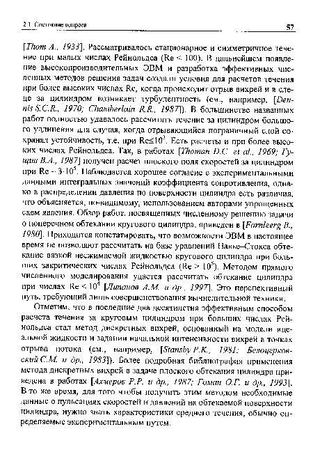 Отметим, что в последние два десятилетия эффективным способом расчета течения за круговым цилиндром при больших числах Рейнольдса стал метод дискретных вихрей, основанный на модели идеальной жидкости и задании начальной интенсивности вихрей в точках отрыва потока (см., например, [Stansby Р.К., 1981; Белоцерков-ский С.М. и др., 1983]). Более подробная библиография применения метода дискретных вихрей в задаче плоского обтекания цилиндра приведена в работах [Ахмеров P.P. и др., 1987; Гоман О.Г. и др., 1993]. В то же время, для того чтобы получить этим методом необходимые данные о пульсациях скоростей и давлений на обтекаемой поверхности цилиндра, нужно знать характеристики среднего течения, обычно определяемые экспериментальным путем.