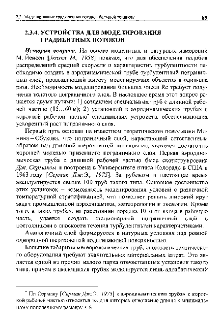 Первый путь основан на известном теоретическом положении Мо-нина - Обухова, что пограничный слой, нарастающий естественным образом над длинной шероховатой плоскостью, является достаточно хорошей моделью приземного пограничного слоя. Первая аэродинамическая труба с длинной рабочей частью была сконструирована Дж. Сермаком и построена в Университете штата Колорадо в США в 1963 году [Сермак Дж.Э., 1975]. За рубежом в настоящее время эксплуатируется свыше 100 труб такого типа. Основное достоинство этих установок - возможность моделирования условий с различной температурной стратификацией, что позволяет решать широкий круг задач промышленной аэродинамики, метеорологии и экологии. Кроме того, в таких трубах, на расстоянии порядка 10 м от входа в рабочую часть, удается создать стационарный пограничный слой с постоянными в плоскости течения турбулентными характеристиками.