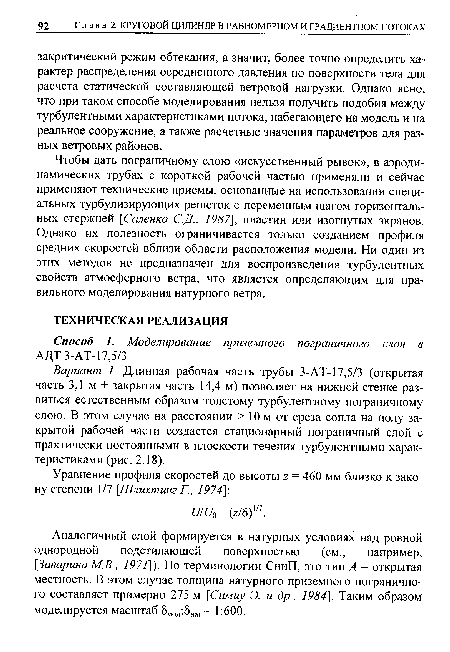 Чтобы дать пограничному слою «искусственный рывок», в аэродинамических трубах с короткой рабочей частью применяли и сейчас применяют технические приемы, основанные на использовании специальных турбулизирующих решеток с переменным шагом горизонтальных стержней [Саленко С.Д., 1987], пластин или изогнутых экранов. Однако их полезность ограничивается только созданием профиля средних скоростей вблизи области расположения модели. Ни один из этих методов не предназначен для воспроизведения турбулентных свойств атмосферного ветра, что является определяющим для правильного моделирования натурного ветра.