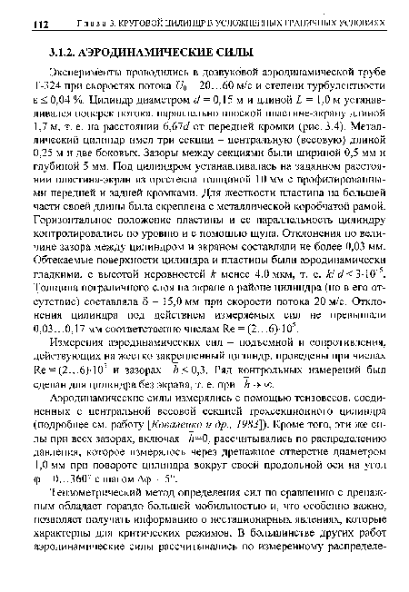 Эксперименты проводились в дозвуковой аэродинамической трубе Т-324 при скоростях потока Щ = 20...60 м/с и степени турбулентности б < 0,04 %. Цилиндр диаметром с/ = 0,15 м и длиной Ь = 1,0 м устанавливался поперек потока, параллельно плоской пластине-экрану длиной 1,7 м, т. е. на расстоянии 6,67с/ от передней кромки (рис. 3.4). Металлический цилиндр имел три секции - центральную (весовую) длиной 0,25 м и две боковых. Зазоры между секциями были шириной 0,5 мм и глубиной 5 мм. Под цилиндром устанавливалась на заданном расстоянии пластина-экран из оргстекла толщиной 10 мм с профилированными передней и задней кромками. Для жесткости пластина на большей части своей длины была скреплена с металлической коробчатой рамой. Горизонтальное положение пластины и ее параллельность цилиндру контролировались по уровню и с помощью щупа. Отклонения по величине зазора между цилиндром и экраном составляли не более 0,03 мм. Обтекаемые поверхности цилиндра и пластины были аэродинамически гладкими, с высотой неровностей к менее 4,0 мкм, т. е. к! с1< 3-10 5. Толщина пограничного слоя на экране в районе цилиндра (но в его отсутствие) составляла 8 = 15,0 мм при скорости потока 20 м/с. Отклонения цилиндра под действием измеряемых сил не превышали 0,03...0,17 мм соответственно числам Яе = (2...6)-105.