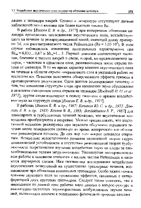 В работах [Власов Е. В. и др., 1967; Качанов Ю. С. и др., 1975; Дов-галъА. В. и др., 1983; Козлов В. В., 1985; ВаЫаккапоу Б. Р., 1987] для ламинарных и турбулентных течений показано, что акустические возмущения преобразуются в вихревые. Можно предположить, что аналогичный механизм реализуется при звуковом облучении отрывного течения около поверхности цилиндра во время поперечного его обтекания равномерным потоком. До сих пор этот вопрос оставался открытым. Вследствие недостаточного развития нелинейной теории гидродинамической устойчивости и отсутствия рациональной теории турбулентности теоретическое изучение воздействия звука на следы за плохообтекаемыми телами затруднительно. Упомянутые экспериментальные работы в основном относятся к малым числам Рейнольдса и касаются двумерных следов. Нам неизвестны исследования воздействия акустических возмущений на существенно трехмерные течения, возникающие при обтекании консольных цилиндров. Особо важно понять влияние звукового поля на проявление эффектов, связанных с интерференцией двух круговых цилиндров. Следует также отметить, что в имеющихся по данной теме работах мало данных о микроструктуре и амплитудно-частотных характеристиках возбуждаемых звуком течений, являющихся ключом к пониманию физической природы явления.