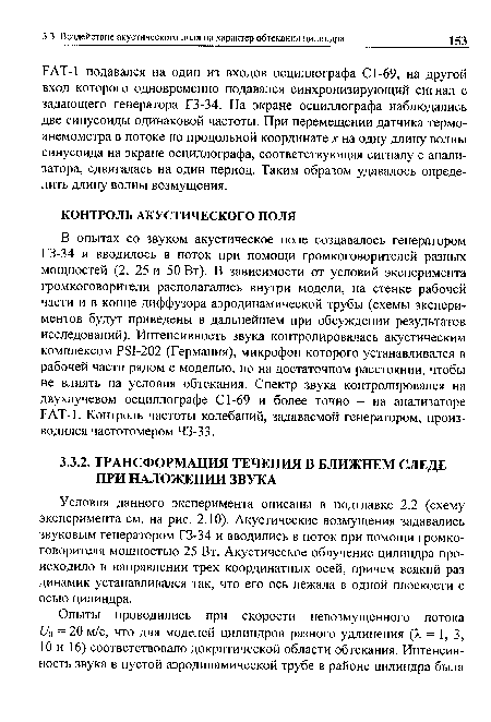 В опытах со звуком акустическое поле создавалось генератором Г3-34 и вводилось в поток при помощи громкоговорителей разных мощностей (2, 25 и 50 Вт). В зависимости от условий эксперимента громкоговорители располагались внутри модели, на стенке рабочей части и в конце диффузора аэродинамической трубы (схемы экспериментов будут приведены в дальнейшем при обсуждении результатов исследований). Интенсивность звука контролировалась акустическим комплексом PSI-202 (Германия), микрофон которого устанавливался в рабочей части рядом с моделью, но на достаточном расстоянии, чтобы не влиять на условия обтекания. Спектр звука контролировался на двухлучевом осциллографе С1-69 и более точно - на анализаторе FAT-1. Контроль частоты колебаний, задаваемой генератором, производился частотомером 43-33.