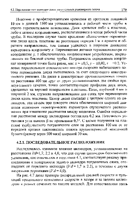 Пластина с профилированными кромками из оргстекла толщиной 10 мм и длиной 1500 мм устанавливалась в рабочей части трубы в строго горизонтальном положении. Диск крепился либо к пластине, либо к штанге координатника, располагавшимся в конце рабочей части трубы. В последнем случае такое крепление обеспечивало перемещение диска вдоль пластины на расстояние порядка 1 м в прямом и обратном направлениях, тем самым удавалось в широком диапазоне варьировать координату х. Перемещение датчика термоанемометра по координатам у, г обеспечивалось координатным устройством, закрепленным на боковой стенке трубы. Погрешность определения координат измеряемой точки была равна, мм: х = ±0,5, у = ±0,02, г = ±0,2. Условие параллельного относительно вектора скорости набегающего потока перемещения диска выполнялось за счет следующего конструктивного решения. На диске в диаметрально противоположных точках на расстоянии 400 мм друг от друга устанавливались две стойки прямоугольного сечения, точно соответствующие профилям двух пазов, сделанных на верхней поверхности пластины. Пазы, глубиной 4 мм и шириной 2 мм, служили направляющими для стоек при перемещении диска вдоль пластины. Центр диска совпадал с центром одного из цилиндров, тем самым при повороте стола обеспечивался широкий диапазон изменения геометрических параметров ступенчатого расположения при изменении расстояния между моделями. Ошибка определения расстояния между цилиндрами составляла 0,2 мм. Неточность установки угла выноса Р не превышала 0,5°. С целью получения на пластине турбулентного пограничного слоя на расстоянии 100 мм от ее передней кромки наклеивалась полоса крупнозернистой наждачной бумаги (размер зерен 500 мкм) шириной 30 мм.