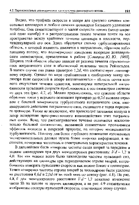 Видно, что профили скорости в зазоре для среднего сечения консольных цилиндров и любого сечения цилиндров большого удлинения подобны. Они свидетельствуют о малой скорости потока (зазор шириной один калибр) и о распространении такого течения почти на все пространство между крайними точками цилиндра в плоскости, перпендикулярной его оси. Здесь образуется сильно турбулизированная область, в которой жидкость движется в направлении, обратном набегающему потоку, что подтверждают измерения лазерным допплеровским анемометром, приведенные в работе [Савицкас Ю. Ю., 1988]. Ширина этой области обычно зависит от режима течения отрывающегося пограничного слоя и абсолютной величины числа Рейнольдса. В нашем случае она равна примерно 1,2с/, что соответствует ламинарному отрыву. Однако по мере приближения к свободному концу цилиндра поле скоростей в зазоре видоизменяется - область почти полного отсутствия течения сужается, максимумы интегральной интенсивности пульсаций скорости приближаются к оси симметрии системы из двух тел (рис. 4.7, а). Можно предположить, что сужение области обратных токов у верхнего основания примерно до 0,7с/ вызвано отрывом с боковой поверхности турбулентного пограничного слоя, инициируемого действием пограничного слоя, сходящего с торца переднего цилиндра. Также не исключено, что происходит затекание воздуха в зазор вследствие пространственного взаимодействия этих пограничных слоев. Ясно, что рассматриваемое течение отличается исключительно большой сложностью, вызванной совместным проявлением эффектов вязкости и вихревой природы, на которые накладывается турбулентность. Поэтому для более глубокого понимания изложенных экспериментальных данных нужна более широкая информация, в частности, измерения частотных и спектральных характеристик течения.