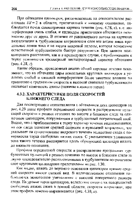 Для последующего сопоставления с обтеканием двух цилиндров на рис. 4.29 даны профили осредненной скорости и распределение пульсаций скорости в разных сечениях по высоте в ближнем следе за одиночным цилиндром, погруженным в турбулентный пограничный слой. Видно, что с приближением к торцу характер течения видоизменяется, на оси следа значения средней скорости и пульсаций возрастают, что указывает на существование вихревого течения вследствие схода с поверхности торца свободных вязких слоев. С уменьшением удлинения зона такого течения расширяется вдоль образующей цилиндра вплоть до нижнего основания.