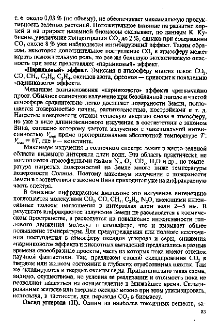 Механизм возникновения «парникового» эффекта чрезвычайно прост. Обычное солнечное излучение при безоблачной погоде и чистой атмосфере сравнительно легко достигает поверхности Земли, поглощается поверхностью почвы, растительностью, постройками и т. д. Нагретые поверхности отдают тепловую энергию снова в атмосферу, но уже в виде длинноволнового излучения в соответствии с законом Вина, согласно которому частота излучения с максимальной интенсивностью Уты прямо пропорциональна абсолютной температуре Т: Утт = ЬТ, где Ь — константа.