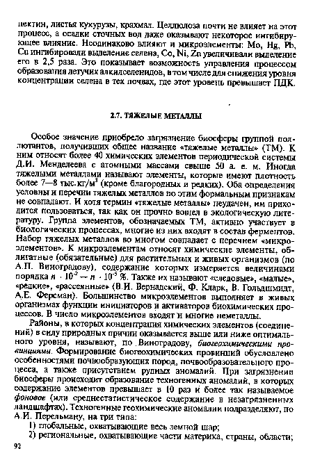 Особое значение приобрело загрязнение биосферы группой пол-лютантов, получивших общее название «тяжелые металлы» (ТМ). К ним относят более 40 химических элементов периодической системы Д.И. Менделеева с атомными массами свыше 50 а. е. м. Иногда тяжелыми металлами называют элементы, которые имеют плотность более 7—8 тыс. кг/м3 (кроме благородных и редких). Оба определения условны и перечни тяжелых металлов по этим формальным признакам не совпадают. И хотя термин «тяжелые металлы» неудачен, им приходится пользоваться, так как он прочно вошел в экологическую литературу. Группа элементов, обозначаемых ТМ, активно участвует в биологических процессах, многие из них входят в состав ферментов. Набор тяжелых металлов во многом совпадает с перечнем «микроэлементов». К микроэлементам относят химические элементы, облигатные (обязательные) для растительных и живых организмов (по А.П. Виноградову), содержание которых измеряется величинами порядка п ■ 10 2 — п ■ 10 5 %. Также их называют «следовые», «малые», «редкие», «рассеянные» (В.И. Вернадский, Ф. Кларк, В. Гольдшмидт, А.Е. Ферсман). Большинство микроэлементов выполняет в живых организмах функции инициаторов и активаторов биохимических процессов. В число микроэлементов входят и многие неметаллы.