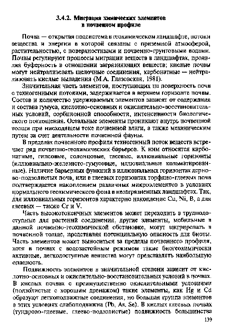 Значительная часть элементов, поступающих на поверхность почв с техногенными потоками, задерживается в верхнем горизонте почвы. Состав и количество удерживаемых элементов зависят от содержания и состава гумуса, кислотно-основных и окислительно-восстановитель-ных условий, сорбционной способности, интенсивности биологического поглощения. Остальные элементы проникают внутрь почвенной толщи при нисходящем токе почвенной влаги, а также механическим путем за счет деятельности почвенной фауны.