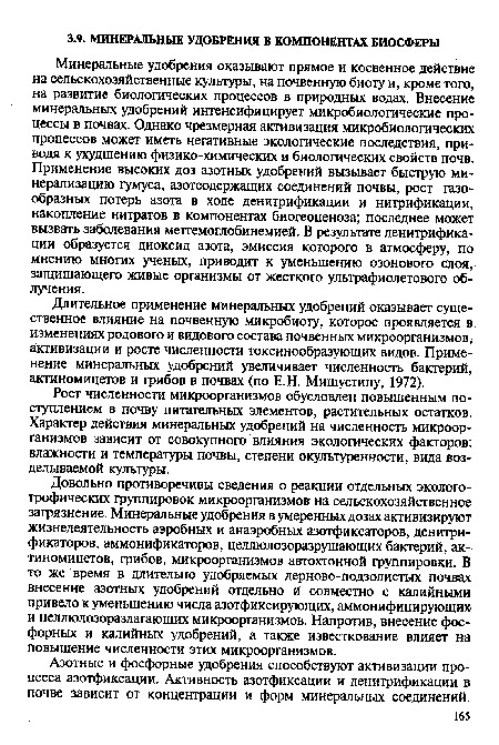 Минеральные удобрения оказывают прямое и косвенное действие на сельскохозяйственные культуры, на почвенную биоту и, кроме того, на развитие биологических процессов в природных водах. Внесение минеральных удобрений интенсифицирует микробиологические процессы в почвах. Однако чрезмерная активизация микробиологических процессов может иметь негативные экологические последствия, приводя к ухудшению физико-химических и биологических свойств почв. Применение высоких доз азотных удобрений вызывает быструю минерализацию гумуса, азотсодержащих соединений почвы, рост газообразных потерь азота в ходе денитрификации и нитрификации, накопление нитратов в компонентах биогеоценоза; последнее может вызвать заболевания метгемоглобинемией. В результате денитрификации образуется диоксид азота, эмиссия которого в атмосферу, по мнению многих ученых, приводит к уменьшению озонового слоя, защищающего живые организмы от жесткого ультрафиолетового облучения.