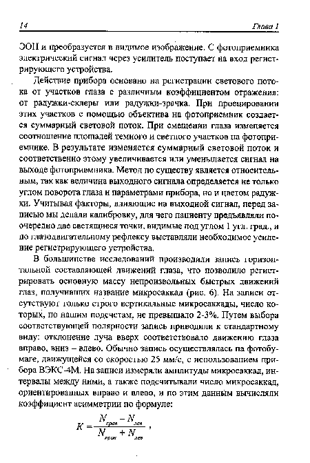 Действие прибора основано на регистрации светового потока от участков глаза с различным коэффициентом отражения: от радужки-склеры или радужки-зрачка. При проецировании этих участков с помощью объектива на фотоприемник создается суммарный световой поток. При смещении глаза изменяется соотношение площадей темного и светлого участков на фотоприемнике. В результате изменяется суммарный световой поток и соответственно этому увеличивается или уменьшается сигнал на выходе фотоприемника. Метод по существу является относительным, так как величина выходного сигнала определяется не только углом поворота глаза и параметрами прибора, но и цветом радужки. Учитывая факторы, влияющие на выходной сигнал, перед записью мы делали калибровку, для чего пациенту предъявляли поочередно две светящиеся точки, видимые под углом 1 угл. град., и по глазодвигательному рефлексу выставляли необходимое усиление регистрирующего устройства.