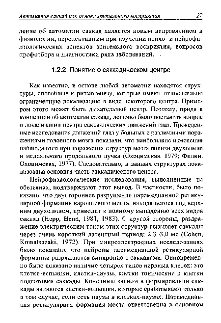Как известно, в основе любой автоматии находятся структуры, способные к ритмогенезу, которые имеют относительно ограниченную локализацию в виде некоторого центра. Примером этого может быть дыхательный центр. Поэтому, придя к концепции об автоматии саккад, логично было поставить вопрос о локализации центра саккадических движений глаз. Проведенные исследования движений глаз у больных с различными поражениями головного мозга показали, что наибольшие изменения наблюдаются при поражении структур мозга вблизи двухолмия и медиального продольного пучка (Охоцимская, 1979; Филин, Охоцимская, 1977). Следовательно, в данных структурах локализована основная часть саккадического центра.