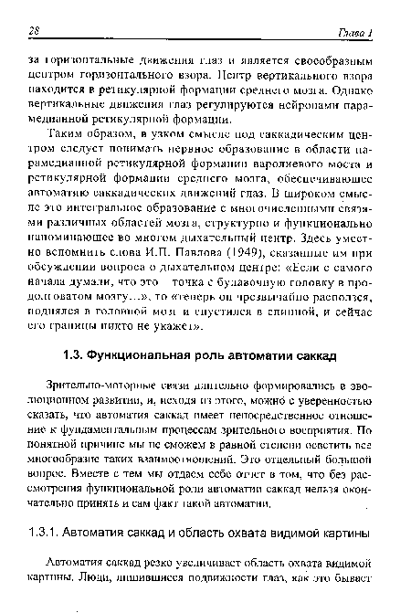 Таким образом, в узком смысле под саккадическим центром следует понимать нервное образование в области па-рамедианной ретикулярной формации варолиевого моста и ретикулярной формации среднего мозга, обеспечивающее автоматию саккадических движений глаз. В широком смысле это интегральное образование с многочисленными связями различных областей мозга, структурно и функционально напоминающее во многом дыхательный центр. Здесь уместно вспомнить слова И.П. Павлова (1949), сказанные им при обсуждении вопроса о дыхательном центре: «Если с самого начала думали, что это - точка с булавочную головку в продолговатом мозгу...», то «теперь он чрезвычайно расползся, поднялся в головной мозг и спустился в спинной, и сейчас его границы никто не укажет».