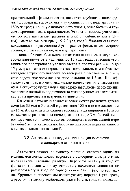 Таким образом, благодаря автоматии саккад, амплитуда которых варьирует от 2 угл. мин. до 15 угл. град., телесный угол видимого пространства увеличивается в дегятки раз - с 1.5 до 15 угл. град. Такое сканирование дает возможность нам «обежать» взглядом встречного человека во весь рост с расстояния 4-5 м и ясно видеть при этом все его лицо и детали до 1.5 мм. При офтальмоплегии всего человека можно видеть только с расстояния 48 м. Легко себе представить, насколько затруднено перемещение человека с полной неподвижностью глаз по улице: он часто натыкается на предметы и встречных пешеходов.