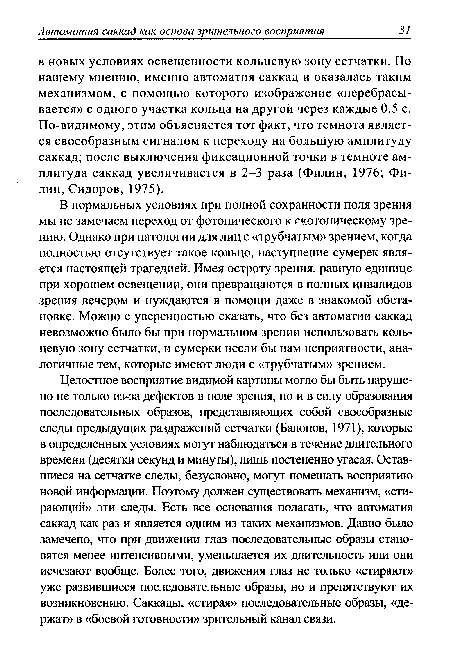 В нормальных условиях при полной сохранности поля зрения мы не замечаем переход от фотопического к гкотопическому зрению. Однако при патологии для лиц с «трубчатым» зрением, когда полностью отсутствует такое кольцо, наступление сумерек является настоящей трагедией. Имея остроту зрения, равную единице при хорошем освещении, они превращаются в полных инвалидов зрения вечером и нуждаются в помощи даже в знакомой обстановке. Можно с уверенностью сказать, что без автоматии саккад невозможно было бы при нормальном зрении использовать кольцевую зону сетчатки, и сумерки несли бы нам неприятности, аналогичные тем, которые имеют люди с «трубчатым» зрением.