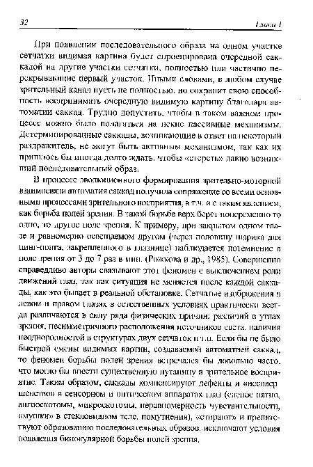 В процессе эволюционного формирования зрительно-моторной взаимосвязи автоматия саккад получила сопряжение со всеми основными процессами зрительного восприятия, в т.ч. и с таким явлением, как борьба полей зрения. В такой борьбе верх берет попеременно то одно, то другое поле зрения. К примеру, при закрытом одном глазе и равномерно освещаемом другом (через половину шарика для пинг-понга, закрепленного в глазнице) наблюдается потемнение в поле зрения от 3 до 7 раз в мин. (Рожкова и др., 1985). Совершенно справедливо авторы связывают этот феномен с выключением роли движений глаз, так как ситуация не меняется после каждой саккады, как это бывает в реальной обстановке. Сетчатые изображения в левом и правом глазах в естественных условиях практически всегда различаются в силу ряда физических причин: различий в углах зрения, несимметричного расположения источников света, наличия неоднородностей в структурах двух сетчаток и т.п. Если бы не было быстрой смены видимых картин, создаваемой автоматией саккад, то феномен борьбы полей зрения встречался бы довольно часто, что могло бы внести существенную путаницу в зрительное восприятие. Таким образом, саккады компенсируют дефекты и «несовершенство» в сенсорном и оптическом аппаратах глаз (слепое пятно, ангиоскотомы, микроскотомы, неравномерность чувствительности, «мушки» в стекловидном теле, помутнения), «стирают» и препятствуют образованию последовательных образов, исключают условия появления бинокулярной борьбы полей зрения.