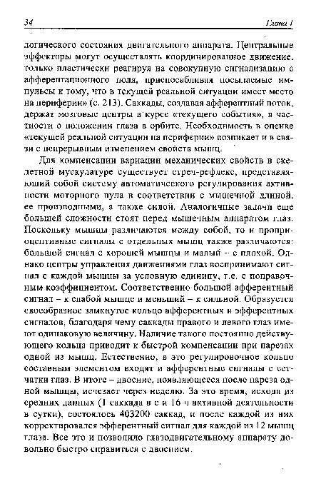 Для компенсации вариации механических свойств в скелетной мускулатуре существует стреч-рефлекс, представляющий собой систему автоматического регулирования активности моторного пула в соответствии с мышечной длиной, ее производными, а также силой. Аналогичные задачи еще большей сложности стоят перед мышечнщм аппаратом глаз. Поскольку мышцы различаются между собой, то и пропри-оцептивные сигналы с отдельных мышц также различаются: большой сигнал с хорошей мышцы и малый - с плохой. Однако центры управления движениями глаз воспринимают сигнал с каждой мышцы за условную единицу, т.е. с поправочным коэффициентом. Соответственно большой афферентный сигнал - к слабой мышце и меньший - к сильной. Образуется своеобразное замкнутое кольцо афферентных и эфферентных сигналов, благодаря чему саккады правого и левого глаз имеют одинаковую величину. Наличие такого постоянно действующего кольца приводит к быстрой компенсации при парезах одной из мышц. Естественно, в это регулировочное кольцо составным элементом входят и афферентные сигналы с сетчатки глаз. В итоге - двоение, появляющееся после пареза одной мышцы, исчезает через неделю. За это время, исходя из средних данных (1 саккада в с и 16 ч активной деятельности в сутки), состоялось 403200 саккад, и после каждой из них корректировался эфферентный сигнал для каждой из 12 мышц глаза. Все это и позволило глазодвигательному аппарату довольно быстро справиться с двоением.