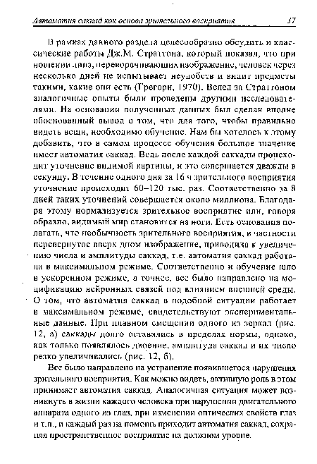 Все было направлено на устранение появившегося нарушения зрительного восприятия. Как можно видеть, активную роль в этом принимает автоматия саккад. Аналогичная ситуация может возникнуть в жизни каждого человека при нарушении двигательного аппарата одного из глаз, при изменении оптических свойств глаз и т.п., и каждый раз на помощь приходит автоматия саккад, сохраняя пространственное восприятие на должном уровне.