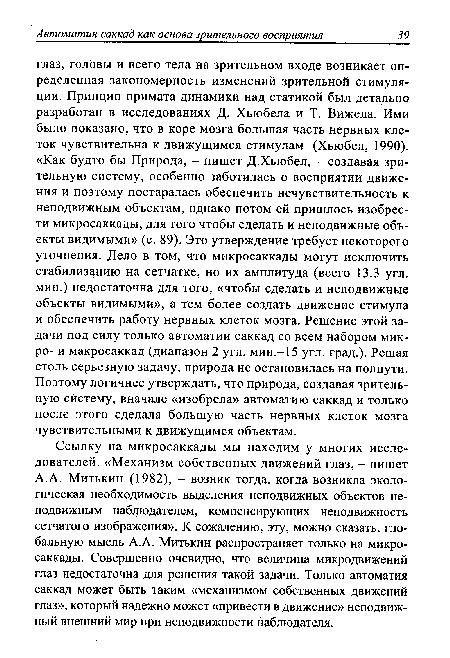 Ссылку на микросаккады мы находим у многих исследователей. «Механизм собственных движений глаз, - пишет A.A. Митькин (1982), - возник тогда, когда возникла экологическая необходимость выделения неподвижных объектов неподвижным наблюдателем, компенсирующих неподвижность сетчатого изображения». К сожалению, эту, можно сказать, глобальную мысль A.A. Митькин распространяет только на микросаккады. Совершенно очевидно, что величина микродвижений глаз недостаточна для решения такой задачи. Только автоматия саккад может быть таким «механизмом собственных движений глаз», который надежно может «привести в движение» неподвижный внешний мир при неподвижности наблюдателя.