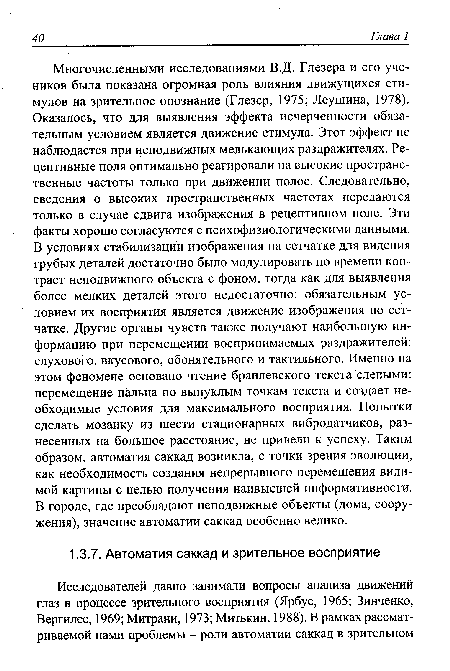 Многочисленными исследованиями В.Д. Глезера и его учеников была показана огромная роль влияния движущихся стимулов на зрительное опознание (Глезер, 1975; Леушина, 1978). Оказалось, что для выявления эффекта исчерченности обязательным условием является движение стимула. Этот эффект не наблюдается при неподвижных мелькающих раздражителях. Рецептивные поля оптимально реагировали на высокие пространственные частоты только при движении полос. Следовательно, сведения о высоких пространственных частотах передаются только в случае сдвига изображения в рецептивном поле. Эти факты хорошо согласуются с психофизиологическими данными. В условиях стабилизации изображения на сетчатке для видения грубых деталей достаточно было модулировать по времени контраст неподвижного объекта с фоном, тогда как для выявления более мелких деталей этого недостаточно: обязательным условием их восприятия является движение изображения по сетчатке. Другие органы чувств также получают наибольшую информацию при перемещении воспринимаемых раздражителей: слухового, вкусового, обонятельного и тактильного. Именно на этом феномене основано чтение брайлевского текста слепыми: перемещение пальца по выпуклым точкам текста и создает необходимые условия для максимального восприятия. Попытки сделать мозаику из шести стационарных вибродатчиков, разнесенных на большое расстояние, не привели к успеху. Таким образом, автоматия саккад возникла, с точки зрения эволюции, как необходимость создания непрерывного перемещения видимой картины с целью получения наивысшей информативности. В городе, где преобладают неподвижные объекты (дома, сооружения), значение автоматии саккад особенно велико.