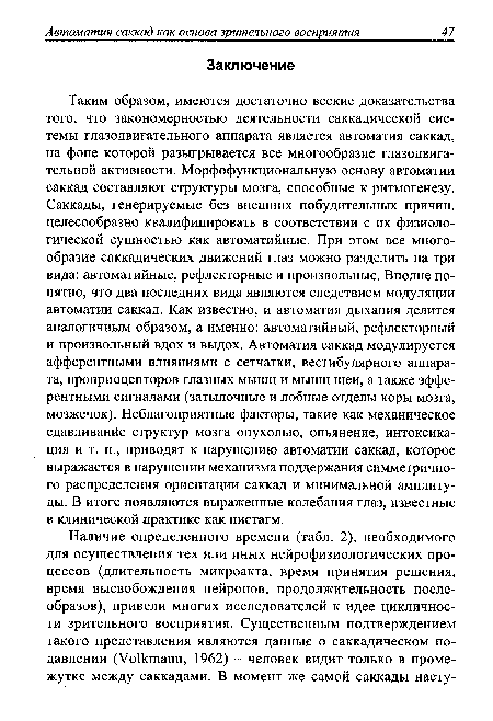 Таким образом, имеются достаточно веские доказательства того, что закономерностью деятельности саккадической системы глазодвигательного аппарата является автоматия саккад, на фоне которой разыгрывается все многообразие глазодвигательной активности. Морфофункциональную основу автоматии саккад составляют структуры мозга, способные к ритмогенезу. Саккады, генерируемые без внешних побудительных причин, целесообразно квалифицировать в соответствии с их физиологической сущностью как автоматийные. При этом все многообразие саккадических движений глаз можно разделить на три вида: автоматийные, рефлекторные и произвольные. Вполне понятно, что два последних вида являются следствием модуляции автоматии саккад. Как известно, и автоматия дыхания делится аналогичным образом, а именно: автоматийный, рефлекторный и произвольный вдох и выдох. Автоматия саккад модулируется афферентными влияниями с сетчатки, вестибулярного аппарата, проприоцепторов глазных мышц и мышц шеи, а также эфферентными сигналами (затылочные и лобные отделы коры мозга, мозжечок). Неблагоприятные факторы, такие как механическое сдавливание структур мозга опухолью, опьянение, интоксикация и т. п., приводят к нарушению автоматии саккад, которое выражается в нарушении механизма поддержания симметричного распределения ориентации саккад и минимальной амплитуды. В итоге появляются выраженные колебания глаз, известные в клинической практике как нистагм.