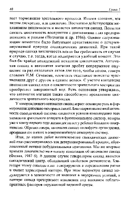 Итак, до наших работ возникновение саккадических движений глаз рассматривалось как детерминированный процесс, обусловленный некими побудительными причинами. Мы же впервые привели доказательства в пользу концепции об автоматии саккад (Филин, 1987 б). В данном случае генератором саккад является саккадический центр, обладающий свойством ритмогенеза. Благодаря этому саккады глаз генерируются в определенном ритме и имеют характерный паттерн. При этом параметры саккад модулируются в зависимости от внешних и внутренних условий, а паттерн саккад претерпевает изменения под влиянием неблагоприятных факторов окружающей видимой среды.