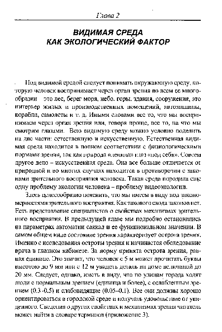 Здесь целесообразно пояснить, что мы имеем в виду под закономерностями зрительного восприятия. Как такового свода законов нет. Есть представление специалистов о свойствах механизмах зрительного восприятия. В предыдущей главе мы подробно остановились на параметрах автоматии саккад и ее функциональном значении. В самом общем виде состояние зрения характеризует острота зрения. Именно с исследования остроты зрения и начинается обследование врача в глазном кабинете. За норму принята острота зрения, равная единице. Это значит, что человек с 5 м может прочитать буквы высотою до 9 мм или с 12 м увидеть деталь на доме величиной до 20 мм. Следует, однако, иметь в виду, что по улицам города ходят люди с нормальным зрением (единица и более), с ослабленным зрением (0.3-0.5) и слабовидящие (0.05-0.1). Все они должны хорошо ориентироваться в городской среде и получать удовольствие от увиденного. Сведения о других свойствах и механизмах зрения читатель может найти в словаре терминов (приложение 3).