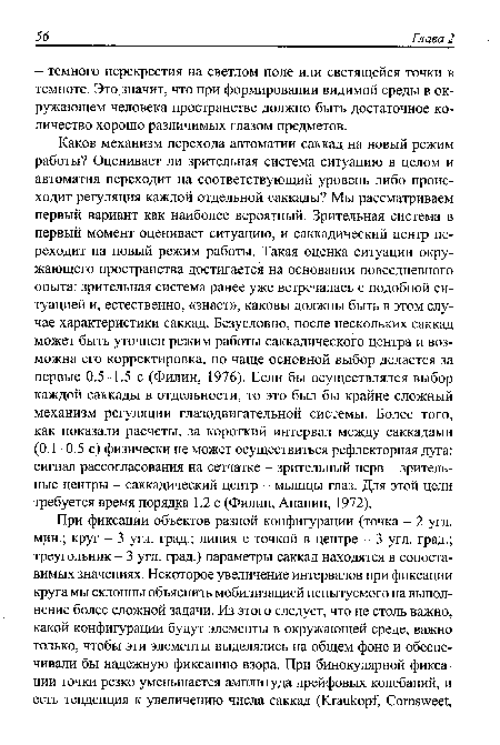 Каков механизм перехода автоматии саккад на новый режим работы? Оценивает ли зрительная система ситуацию в целом и автоматия переходит на соответствующий уровень либо происходит регуляция каждой отдельной саккады? Мы рассматриваем первый вариант как наиболее вероятный. Зрительная система в первый момент оценивает ситуацию, и саккадический центр переходит на новый режим работы. Такая оценка ситуации окружающего пространства достигается на основании повседневного опыта: зрительная система ранее уже встречалась с подобной ситуацией и, естественно, «знает», каковы должны быть в этом случае характеристики саккад. Безусловно, после нескольких саккад может быть уточнен режим работы саккадического центра и возможна его корректировка, но чаще основной выбор делается за первые 0.5-1.5 с (Филин, 1976). Если бы осуществлялся выбор каждой саккады в отдельности, то это был бы крайне сложный механизм регуляции глазодвигательной системы. Более того, как показали расчеты, за короткий интервал между саккадами (0.1-0.5 с) физически не может осуществиться рефлекторная дуга: сигнал рассогласования на сетчатке - зрительный нерв - зрительные центры - саккадический центр - мышцы глаз. Для этой цели требуется время порядка 1.2 с (Филин, Ананин, 1972).