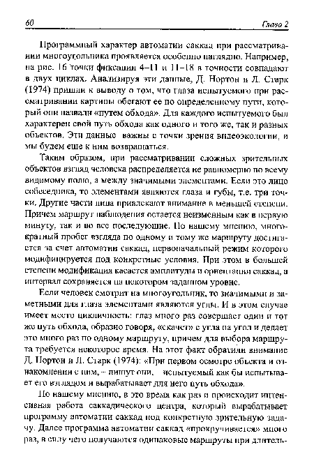 Программный характер автоматии саккад при рассматривании многоугольника проявляется особенно наглядно. Например, на рис. 16 точки фиксации 4-11 и 11-18 в точности совпадают в двух циклах. Анализируя эти данные, Д. Нортон и Л. Старк (1974) пришли к выводу о том, что глаза испытуемого при рассматривании картины обегают ее по определенному пути, который они назвали «путем обхода». Для каждого испытуемого был характерен свой путь обхода как одного и того же, так и разных объектов. Эти данные важны с точки зрения видеоэкологии, и мы будем еще к ним возвращаться.