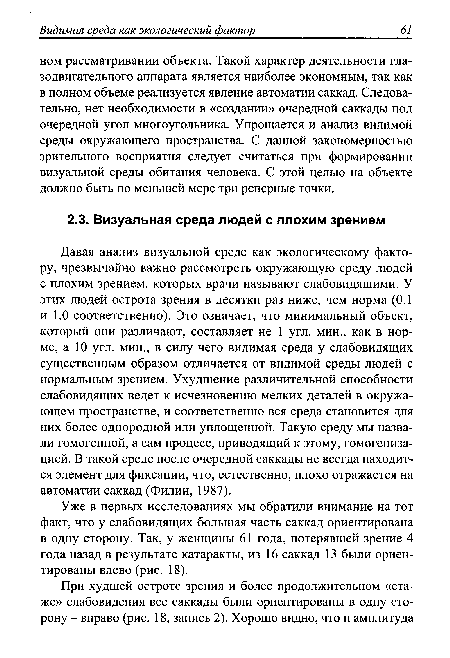 Давая анализ визуальной среде как экологическому фактору, чрезвычайно важно рассмотреть окружающую среду людей с плохим зрением, которых врачи называют слабовидящими. У этих людей острота зрения в десятки раз ниже, чем норма (0.1 и 1.0 соответственно). Это означает, что минимальный объект, который они различают, составляет не 1 угл. мин., как в норме, а 10 угл. мин., в силу чего видимая среда у слабовидящих существенным образом отличается от видимой среды людей с нормальным зрением. Ухудшение различительной способности слабовидящих ведет к исчезновению мелких деталей в окружающем пространстве, и соответственно вся среда становится для них более однородной или уплощенной. Такую среду мы назвали гомогенной, а сам процесс, приводящий к этому, гомогенизацией. В такой среде после очередной саккады не всегда находится элемент для фиксации, что, естественно, плохо отражается на автоматии саккад (Филин, 1987).