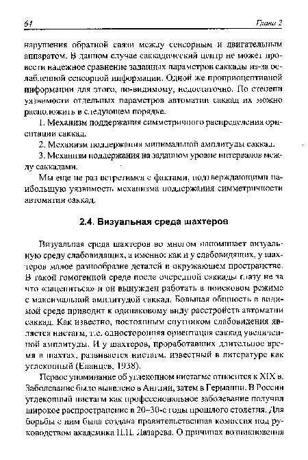 Визуальная среда шахтеров во многом напоминает визуальную среду слабовидящих, а именно: как и у слабовидящих, у шахтеров малое разнообразие деталей в окружающем пространстве. В такой гомогенной среде после очередной саккады глазу не за что «зацепиться» и он вынужден работать в поисковом режиме с максимальной амплитудой саккад. Большая общность в видимой среде приводит к одинаковому виду расстройств автоматии саккад. Как известно, постоянным спутником слабовидения является нистагм, т.е. односторонняя ориентация саккад увеличенной амплитуды. И у шахтеров, проработавших длительное время в шахтах, развивается нистагм, известный в литературе как углекопный (Еланцев, 1938).