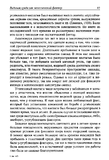 Анализируя данные тех лет и зная о закономерностях сак-кадической деятельности, мы сделали вывод о том, что основной причиной появления углекопного нистагма является гомогенное видимое поле. Длительное пребывание в таком поле и приводит к нарушению автоматии саккад. В этом нас лишний раз убеждает и тот факт, что распространение нистагма было больше там, где добывали мелкий матовый уголь, где однородность, или гомогенизация, видимой среды достигала своего максимума. В таком безориентирном пространстве саккады, как известно, резко увеличиваются по амплитуде, т.е. глаз переходит в поисковый режим. Однако и это не приводит к желаемому результату, так как вокруг нет деталей для фиксации взгляда и минимизации амплитуды саккад.