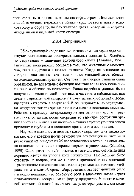 Об окружающей среде как экологическом факторе свидетельствуют великолепные экспериментальные данные Д. Хьюбела по депривации - лишению зрительного опыта (Хьюбел, 1990). Типичный эксперимент состоял в том, что животных с момента рождения содержали в полной темноте. Когда их выносили на свет, они оказывались слепыми или, по меньшей мере, обладали неполноценным зрением. Слепота в некоторой степени была обратимой, но зрительные функции восстанавливались лишь постепенно и обычно не полностью. Ранее подобные данные были получены в медицинской практике, в частности наблюдения над детьми с врожденной катарактой (помутнение хрусталика). После удаления катаракты в возрасте 5-8 лет результаты не оправдывали ожидания, так как зрение в полном виде не восстанавливалось. Ребенок, к примеру, по-прежнему не мог отличить круг от треугольника, тогда как после операции во взрослом состоянии зрение восстанавливается полностью, нехватка тренирующего опыта приводит к глубоким изменениям зрительного восприятия.