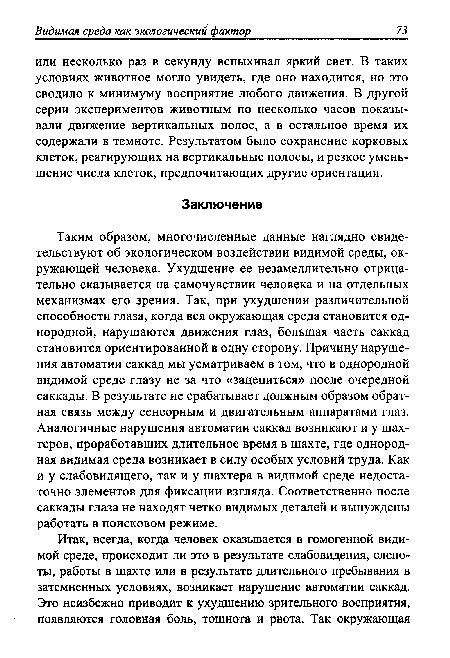 Таким образом, многочисленные данные наглядно свидетельствуют об экологическом воздействии видимой среды, окружающей человека. Ухудшение ее незамедлительно отрицательно сказывается на самочувствии человека и на отдельных механизмах его зрения. Так, при ухудшении различительной способности глаза, когда вся окружающая среда становится однородной, нарушаются движения глаз, большая часть саккад становится ориентированной в одну сторону. Причину нарушения автоматии саккад мы усматриваем в том, что в однородной видимой среде глазу не за что «зацепиться» после очередной саккады. В результате не срабатывает должным образом обратная связь между сенсорным и двигательным аппаратами глаз. Аналогичные нарушения автоматии саккад возникают и у шахтеров, проработавших длительное время в шахте, где однородная видимая среда возникает в силу особых условий труда. Как и у слабовидящего, так и у шахтера в видимой среде недостаточно элементов для фиксации взгляда. Соответственно после саккады глаза не находят четко видимых деталей и вынуждены работать в поисковом режиме.