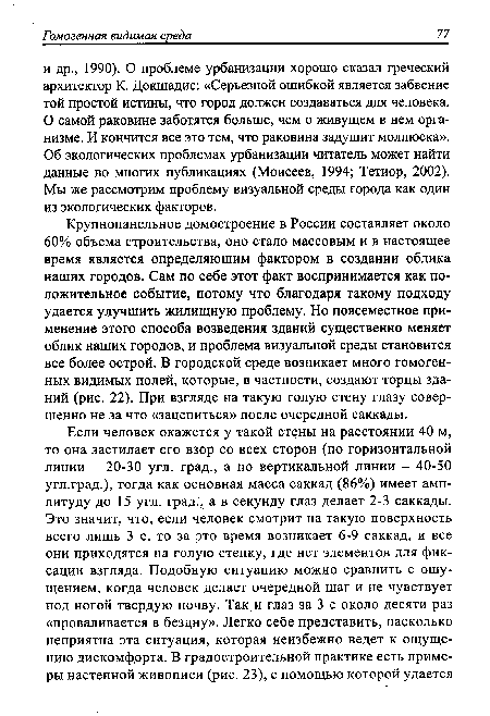 Крупнопанельное домостроение в России составляет около 60% объема строительства, оно стало массовым и в настоящее время является определяющим фактором в создании облика наших городов. Сам по себе этот факт воспринимается как положительное событие, потому что благодаря такому подходу удается улучшить жилищную проблему. Но повсеместное применение этого способа возведения зданий существенно меняет облик наших городов, и проблема визуальной среды становится все более острой. В городской среде возникает много гомогенных видимых полей, которые, в частности, создают торцы зданий (рис. 22). При взгляде на такую голую стену глазу совершенно не за что «зацепиться» после очередной саккады.