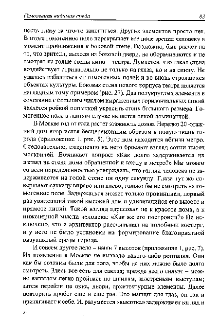 В Москве год от года растет этажность домов. Нередко 20 -этажный дом вторгается бесцеремонным образом в новую ткань города (приложение 1, рис. 5). Этот дом находится вблизи метро. Следовательно, ежедневно на него бросают взгляд сотни тысяч москвичей. Возникает вопрос: «Как долго задерживается их взгляд на стене дома обращенной к входу в метро?» Мы можем со всей определенностью утверждать, что взгляд человека не задерживается на голой стене ни одну секунду. Глаза тут же совершают саккаду вправо или влево, только бы не смотреть на гомогенное поле. Задержаться может только провинциал, первый раз увидевший такой высокий дом и удивившийся его высоте и прямоте линий. Такой взгляд адресован не к красоте дома, а к инженерной мысли человека: «Как же его построили?» Не исключено, что и архитектор рассчитывал на подобный восторг, и у него не было установки на формирование благоприятной визуальный среды города.