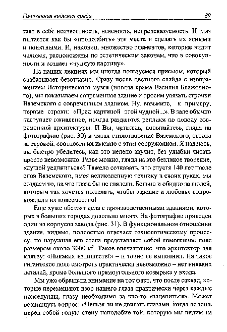 Еще хуже обстоят дела с производственными зданиями, которых в больших городах довольно много. На фотографии приведен один из корпусов завода (рис. 31). В функциональном отношении здание, видимо, полностью отвечает технологическому процессу, но наружная его стена представляет собой гомогенное поле размером около 3000 м2. Такое впечатление, что архитектор дал клятву: «Никаких излишеств!» - и точно ее выполнил. На такое гигантское поле смотреть практически невозможно - нет никаких деталей, кроме большого прямоугольного козырька у входа.