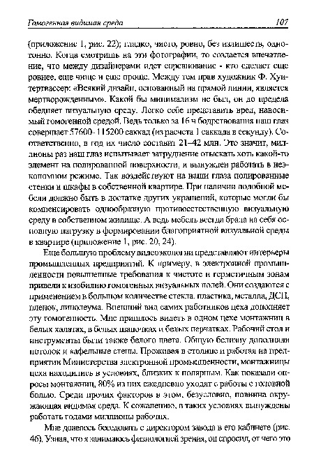 Еще большую проблему видеоэкологии представляют интерьеры промышленных предприятий. К примеру, в электронной промышленности повышенные требования к чистоте и герметичным зонам привели к изобилию гомогенных визуальных полей. Они создаются с применением в большом количестве стекла, пластика, металла, ДСП, пленок, линолеума. Внешний вид самих работников цеха дополняет эту гомогенность. Мне пришлось видеть в одном цехе монтажниц в белых халатах, в белых шапочках и белых перчатках. Рабочий стол и инструменты были также белого цвета. Общую белизну дополняли потолок и кафельные стены. Проживая в столице и работая на предприятии Министерства электронной промышленности, монтажницы цеха находились в условиях, близких к полярным. Как показали опросы монтажниц, 80% из них ежедневно уходят с работы с головной болью. Среди прочих факторов в этом, безусловно, повинна окружающая видимая среда. К сожалению, в таких условиях вынуждены работать годами миллионы рабочих.