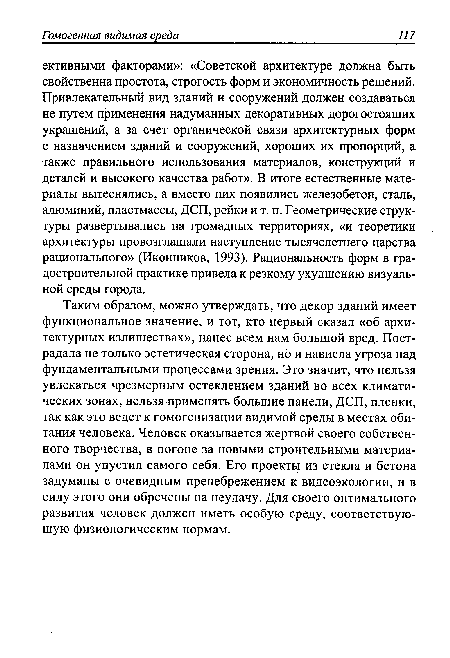 Таким образом, можно утверждать, что декор зданий имеет функциональное значение, и тот, кто первый сказал «об архитектурных излишествах», нанес всем нам большой вред. Пострадала не только эстетическая сторона, но и нависла угроза над фундаментальными процессами зрения. Это значит, что нельзя увлекаться чрезмерным остеклением зданий во всех климатических зонах, нельзя применять большие панели, ДСП, пленки, так как это ведет к гомогенизации видимой среды в местах обитания человека. Человек оказывается жертвой своего собственного творчества, в погоне за новыми строительными материалами он упустил самого себя. Его проекты из стекла и бетона задуманы с очевидным пренебрежением к видеоэкологии, и в силу этого они обречены на неудачу. Для своего оптимального развития человек должен иметь особую среду, соответствующую физиологическим нормам.