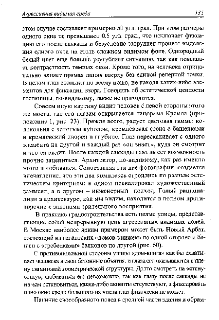 Совсем иную картину видит человек с левой стороны этого же моста, где его глазам открывается панорама Кремля (приложение 1, рис. 23). Прежде всего, радует цветовая гамма: колокольня с золотым куполом, кремлевская стена с башенками и кремлевский дворец в глубине. Глаз перескакивает с одного элемента на другой и каждый раз «он знает», куда он смотрит и что он видит. После каждой саккады глаз имеет возможность прочно зацепиться. Архитектор, по-видимому, как раз именно этого и добивался. Сопоставляя эти две фотографии, создается впечатление, что эти два комплекса строились по разным эстетическим критериям: в одном превалировал художественный замысел, а в другом - инженерный подход. Голый рационализм в архитектуре, как мы видим, находится в полном противоречии с законами зрительного восприятия.