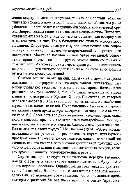 Снимок тех же самых зданий, сделанный с другой стороны наглядно иллюстрирует как прямоугольники гигантских размеров буквально вторглись в живую ткань города, безжалостно растоптав ее (приложение 1, рис. 25). Такие чудовища вступили в явные противоречия с Храмом Христа Спасителя, на который человек смотрят и спасает свою душу от негативного воздействия агрессивных видимых полей. По сравнению с этими небоскребами здания старой архитектуры смотрится как картинка с выставки (рис. 61). Здесь есть все для созерцания: колонны, арки, окна, вход с навесом, крыша с характерными надстройками. Все здание и каждый элемент его понятен, близок и мил душе человека. Как отмечает в своих трудах Ю.М. Лотман (1974): «Эстетические переживания не равномерно распределены внутри культурного пространства». С этим легко согласиться, однако не до такой же степени, как это имеет место в градостроительной практике последних лет, одни здания вызывают положительные эмоции, тогда как другие - тошноту, головокружение и рвоту.