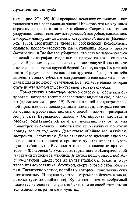 Новодевичий монастырь можно отнести к городским островкам, которые тонут в агрессивной видимой среде Москвы (приложение 1, рис. 29). В современной градостроительной практике есть целые улицы и площади, которые состоят из одних агрессивных видимых полей. Такими примерами могут быть Варшавское шоссе и Октябрьская площадь в Москве, оказавшись на которых, думаешь, как бы оттуда побыстрее выскочить. Любопытное высказывание по этому поводу делает художник Дементьев: «Сейчас все загубили, застроили, запоганили. Дома сталинского времени еще хранят какие-то отголоски старинного чувства красоты, узорную затейливость. Все-таки это делали классные архитекторы - Жолтовский, Руднев, которые еще в Императорской Академии художеств учились. А потом пошел сплошной Ас-сиро-Вавилон. Да-да, тот же культ гладкой плоскости, мертвого прямоугольника, безликой, сверхчеловеческой геометрии. Гигантские клетки, подойдя к которым, чувствуешь себя ничтожеством. И первое чувство - стремглав бежать отсюда, лететь» (устное сообщение). Художник - это своеобразный индикатор в оценке визуальной среды, и со своей стороны он великолепно выразил свои чувства.