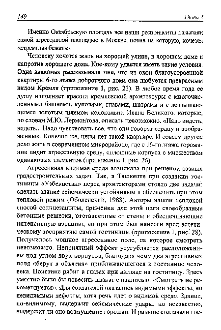 Человеку хочется жить на хорошей улице, в хорошем доме и напротив хорошего дома. Кое-кому удается иметь такие условия. Одна знакомая рассказывала мне, что из окон благоустроенной квартиры 6-го этажа добротного дома она любуется прекрасным видом Кремля (приложение 1, рис. 23). В любое время года ее душу наполняет красота кремлевской архитектуры с многочисленными башнями, куполами, главами, шатрами и с возвышающимся золотым шлемом колокольни Ивана Великого, которые, по словам М.Ю. Лермонтова, описать невозможно: «Надо видеть, видеть... Надо чувствовать все, что они говорят сердцу и воображению». Конечно же, цены нет такой квартире. И совсем другое дело жить в современном микрорайоне, где с 16-го этажа горожанин видит агрессивную среду, сплошные корпуса с множеством одинаковых элементов (приложение 1, рис. 26).