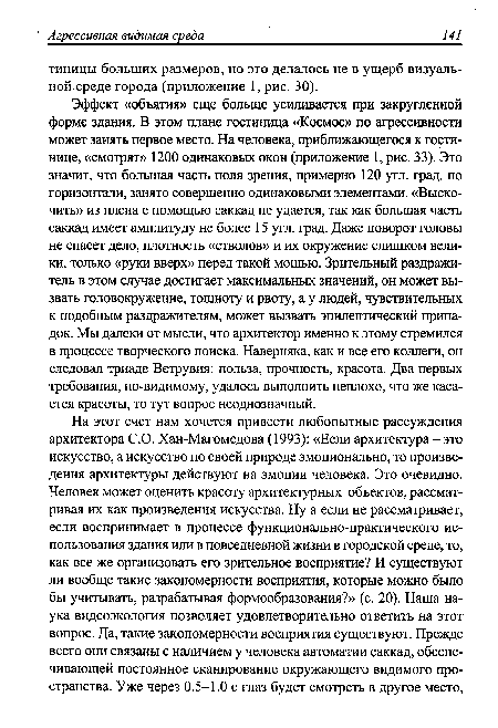 Эффект «объятия» еще больше усиливается при закругленной форме здания. В этом плане гостиница «Космос» по агрессивности может занять первое место. На человека, приближающегося к гостинице, «смотрят» 1200 одинаковых окон (приложение 1, рис. 33). Это значит, что большая часть поля зрения, примерно 120 угл. град, по горизонтали, занято совершенно одинаковыми элементами. «Выскочить» из плена с помощью саккад не удается, так как большая часть саккад имеет амплитуду не более 15 угл. град. Даже поворот головы не спасет дело, плотность «стволов» и их окружение слишком велики, только «руки вверх» перед такой мощью. Зрительный раздражитель в этом случае достигает максимальных значений, он может вызвать головокружение, тошноту и рвоту, а у людей, чувствительных к подобным раздражителям, может вызвать эпилептический припадок. Мы далеки от мысли, что архитектор именно к этому стремился в процессе творческого поиска. Наверняка, как и все его коллеги, он следовал триаде Ветрувия: польза, прочность, красота. Два первых требования, по-видимому, удалось выполнить неплохо, что же касается красоты, то тут вопрос неоднозначный.