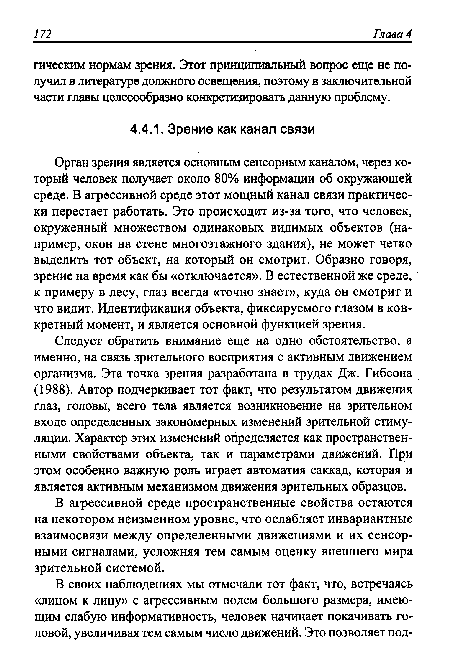 Следует обратить внимание еще на одно обстоятельство, а именно, на связь зрительного восприятия с активным движением организма. Эта точка зрения разработана в трудах Дж. Гибсона (1988). Автор подчеркивает тот факт, что результатом движения глаз, головы, всего тела является возникновение на зрительном входе определенных закономерных изменений зрительной стимуляции. Характер этих изменений определяется как пространственными свойствами объекта, так и параметрами движений. При этом особенно важную роль играет автоматия саккад, которая и является активным механизмом движения зрительных образцов.